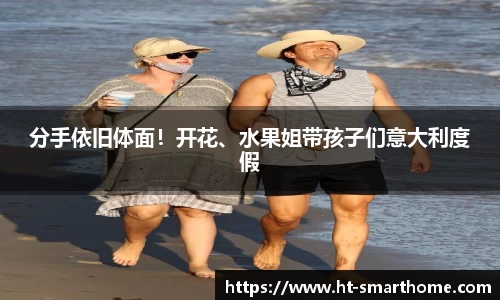 壹号大舞台分手依旧体面！开花、水果姐带孩子们意大利度假